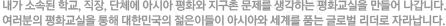 내가 소속된 학교, 직장, 단체에 아시아 평화와 지구촌 문제를 생각하는 평화교실을 만들어 나갑니다. 여러분의 평화교실을 통해 대한민국의 젊은이들이 아시아와 세계를 품는 글로벌 리더로 자라납니다.
